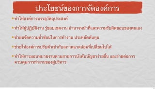 ประโยชน์ของการจัดองค์การ
ทําให้องค์การบรรลุวัตถุประสงค์
ทําให้ผู้ปฏิบัติงาน รู้ขอบเขตงาน อํานาจหน้าที่และความรับผิดชอบของตนเอง
ช่วยขจัดความซ้ําซ้อนในการทํางาน ประหยัดต้นทุน
ช่วยให้องค์การปรับตัวเข้ากับสภาพแวดล้อมที่เปลี่ยนไปได้
ทําให้การมอบหมายงานตามสายการบังคับบัญชาง่ายขึ้น และง่ายต่อการ
ควบคุมการทํางานของผู้บริหาร

16

 