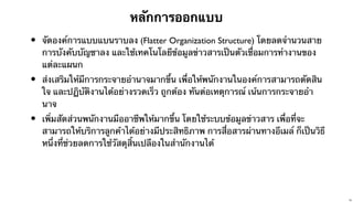 หลักการออกแบบ

•

จัดองค์การแบบแบนราบลง (Flatter Organization Structure) โดยลดจํานวนสาย
การบังคับบัญชาลง และใช้เทคโนโลยีข้อมูลข่าวสารเป็นตัวเชื่อมการทํางานของ
แต่ละแผนก

•

ส่งเสริมให้มีการกระจายอํานาจมากขึ้น เพื่อให้พนักงานในองค์การสามารถตัดสิน
ใจ และปฏิบัติงานได้อย่างรวดเร็ว ถูกต้อง ทันต่อเหตุการณ์ เน้นการกระจายอํา
นาจ

•

เพิ่มสัดส่วนพนักงานมืออาชีพให้มากขึ้น โดยใช้ระบบข้อมูลข่าวสาร เพื่อที่จะ
สามารถให้บริการลูกค้าได้อย่างมีประสิทธิภาพ การสื่อสารผ่านทางอีเมล์ ก็เป็นวิธี
หนึ่งที่ช่วยลดการใช้วัสดุสิ้นเปลืองในสํานักงานได้

34

 