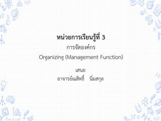 หน่วยการเรียนรู้ที่ 3
การจัดองค์กร
Organizing (Management Function)
เสนอ
อาจารย์ณสิทธิ์ นิ่มสกุล
 