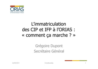L’immatriculation 
des CIP et IFP à l’ORIAS : 
« comment ça marche ? » 
Grégoire Dupont 
Secrétaire Général 
16/09/2014 Crowdtuesday 1 
 