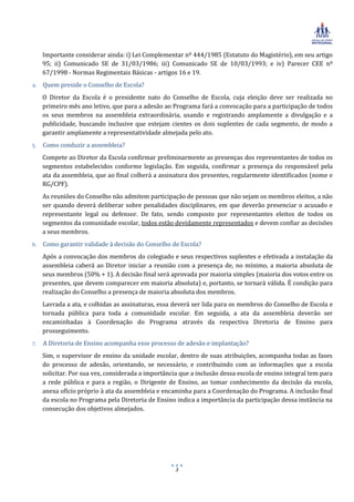Importante considerar ainda: i) Lei Complementar nº 444/1985 (Estatuto do Magistério), em seu artigo
   95; ii) Comunicado SE de 31/03/1986; iii) Comunicado SE de 10/03/1993; e iv) Parecer CEE nº
   67/1998 - Normas Regimentais Básicas - artigos 16 e 19.
4. Quem preside o Conselho de Escola?
   O Diretor da Escola é o presidente nato do Conselho de Escola, cuja eleição deve ser realizada no
   primeiro mês ano letivo, que para a adesão ao Programa fará a convocação para a participação de todos
   os seus membros na assembleia extraordinária, usando e registrando amplamente a divulgação e a
   publicidade, buscando inclusive que estejam cientes os dois suplentes de cada segmento, de modo a
   garantir amplamente a representatividade almejada pelo ato.
5. Como conduzir a assembleia?
   Compete ao Diretor da Escola confirmar preliminarmente as presenças dos representantes de todos os
   segmentos estabelecidos conforme legislação. Em seguida, confirmar a presença do responsável pela
   ata da assembleia, que ao final colherá a assinatura dos presentes, regularmente identificados (nome e
   RG/CPF).
   As reuniões do Conselho não admitem participação de pessoas que não sejam os membros eleitos, a não
   ser quando deverá deliberar sobre penalidades disciplinares, em que deverão presenciar o acusado e
   representante legal ou defensor. De fato, sendo composto por representantes eleitos de todos os
   segmentos da comunidade escolar, todos estão devidamente representados e devem confiar as decisões
   a seus membros.
6. Como garantir validade à decisão do Conselho de Escola?
   Após a convocação dos membros do colegiado e seus respectivos suplentes e efetivada a instalação da
   assembleia caberá ao Diretor iniciar a reunião com a presença de, no mínimo, a maioria absoluta de
   seus membros (50% + 1). A decisão final será aprovada por maioria simples (maioria dos votos entre os
   presentes, que devem comparecer em maioria absoluta) e, portanto, se tornará válida. É condição para
   realização do Conselho a presença de maioria absoluta dos membros.
   Lavrada a ata, e colhidas as assinaturas, essa deverá ser lida para os membros do Conselho de Escola e
   tornada pública para toda a comunidade escolar. Em seguida, a ata da assembleia deverão ser
   encaminhadas à Coordenação do Programa através da respectiva Diretoria de Ensino para
   prosseguimento.
7. A Diretoria de Ensino acompanha esse processo de adesão e implantação?
   Sim, o supervisor de ensino da unidade escolar, dentro de suas atribuições, acompanha todas as fases
   do processo de adesão, orientando, se necessário, e contribuindo com as informações que a escola
   solicitar. Por sua vez, considerada a importância que a inclusão dessa escola de ensino integral tem para
   a rede pública e para a região, o Dirigente de Ensino, ao tomar conhecimento da decisão da escola,
   anexa ofício próprio à ata da assembleia e encaminha para a Coordenação do Programa. A inclusão final
   da escola no Programa pela Diretoria de Ensino indica a importância da participação dessa instância na
   consecução dos objetivos almejados.




                                                   3
 