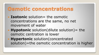 Osmotic concentrations
Isotonic solution= the osmotic
concentrations are the same, no net
movement of water
Hypotonic solution(dilute solution)= the
osmotic centration is lower
Hypertonic solution(concentrated
solution)=the osmotic concentration is higher