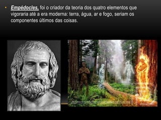 • Empédocles, foi o criador da teoria dos quatro elementos que
vigoraria até a era moderna: terra, água, ar e fogo, seriam os
componentes últimos das coisas.
 