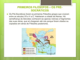PRIMEIROS FILÓSOFOS – OS PRÉ-
SOCRÁTICOS
 Os Pré-Socráticos foram os primeiros Filósofos gregos que viveram
entre os séculos VII a V a.C. Habitaram a cidade de Atenas. Há
semelhança de Sócrates conhecem-se apenas notícias e fragmentos
das suas obras, que só chegaram até nós porque foram citados ou
copiados em obras de Filósofos posteriores.
 