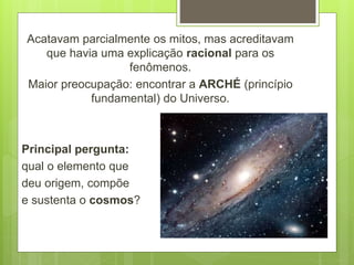 Acatavam parcialmente os mitos, mas acreditavam
que havia uma explicação racional para os
fenômenos.
Maior preocupação: encontrar a ARCHÉ (princípio
fundamental) do Universo.
Principal pergunta:
qual o elemento que
deu origem, compõe
e sustenta o cosmos?
 