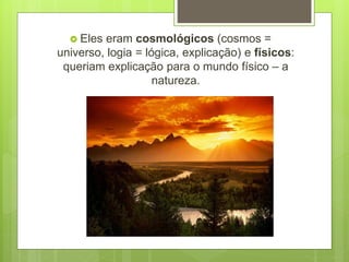  Eles eram cosmológicos (cosmos =
universo, logia = lógica, explicação) e físicos:
queriam explicação para o mundo físico – a
natureza.
 