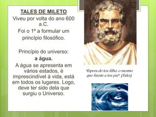 TALES DE MILETO
Viveu por volta do ano 600
a.C.
Foi o 1º a formular um
princípio filosófico.
Princípio do universo:
a água.
A água se apresenta em
vários estados, é
imprescindível à vida, está
em todos os lugares. Logo,
deve ter sido dela que
surgiu o Universo.
“Espera do teu filho, o mesmo
que fizeste a teu pai”. (Tales)
 