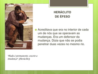 HERÁCLITO
DE ÉFESO
 Acreditava que era no interior de cada
um de nós que se operavam as
mudanças. Era um defensor da
mudança. Dizia que não se podia
penetrar duas vezes no mesmo rio.
“Nada é permanente, exceto a
mudança”. (Heráclito)
 