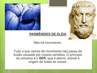 PARMÊNIDES DE ELÉIA
Não há movimento.
Tudo o que vemos de movimento não passa de
ilusão causada por nossos sentidos. O princípio
do universo é o SER, que é eterno, imóvel e
origem de todas as coisas.
 