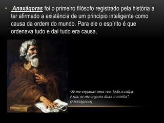 • Anaxágoras foi o primeiro filósofo registrado pela história a
ter afirmado a existência de um princípio inteligente como
causa da ordem do mundo. Para ele o espírito é que
ordenava tudo e daí tudo era causa.
“Se me enganas uma vez, toda a culpa
é sua, se me engana duas, é minha”.
(Anaxágoras)
 