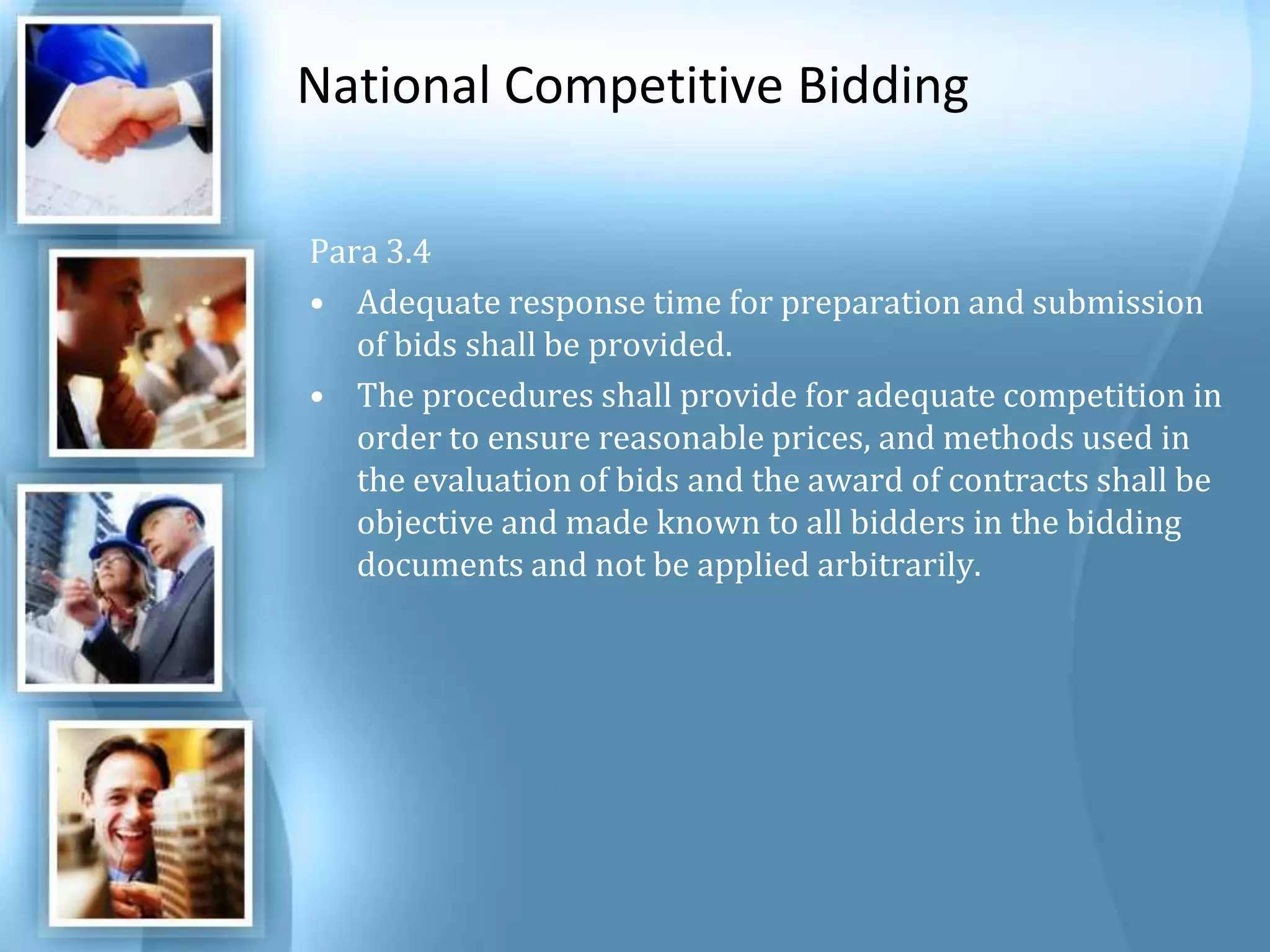 National Competitive Bidding Para 3.4 Adequate response time for preparation and submission of bids shall be provided. The procedures shall provide for adequate competition in order to ensure reasonable prices, and methods used in the evaluation of bids and the award of contracts shall be objective and made known to all bidders in the bidding documents and not be applied arbitrarily. 