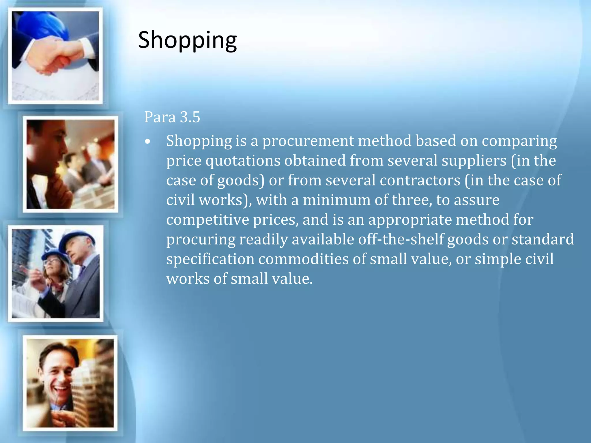 Shopping Para 3.5 Shopping is a procurement method based on comparing price quotations obtained from several suppliers (in the case of goods) or from several contractors (in the case of civil works), with a minimum of three, to assure competitive prices, and is an appropriate method for procuring readily available off-the-shelf goods or standard specification commodities of small value, or simple civil works of small value. 