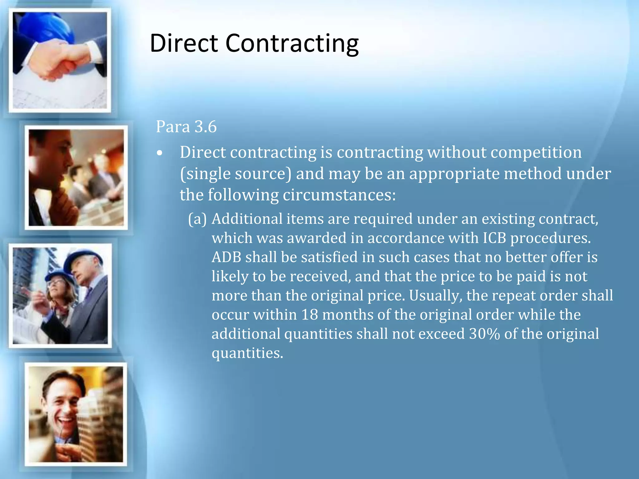 Direct Contracting Para 3.6 Direct contracting is contracting without competition (single source) and may be an appropriate method under the following circumstances: Additional items are required under an existing contract, which was awarded in accordance with ICB procedures. ADB shall be satisfied in such cases that no better offer is likely to be received, and that the price to be paid is not more than the original price. Usually, the repeat order shall occur within 18 months of the original order while the additional quantities shall not exceed 30% of the original quantities. 