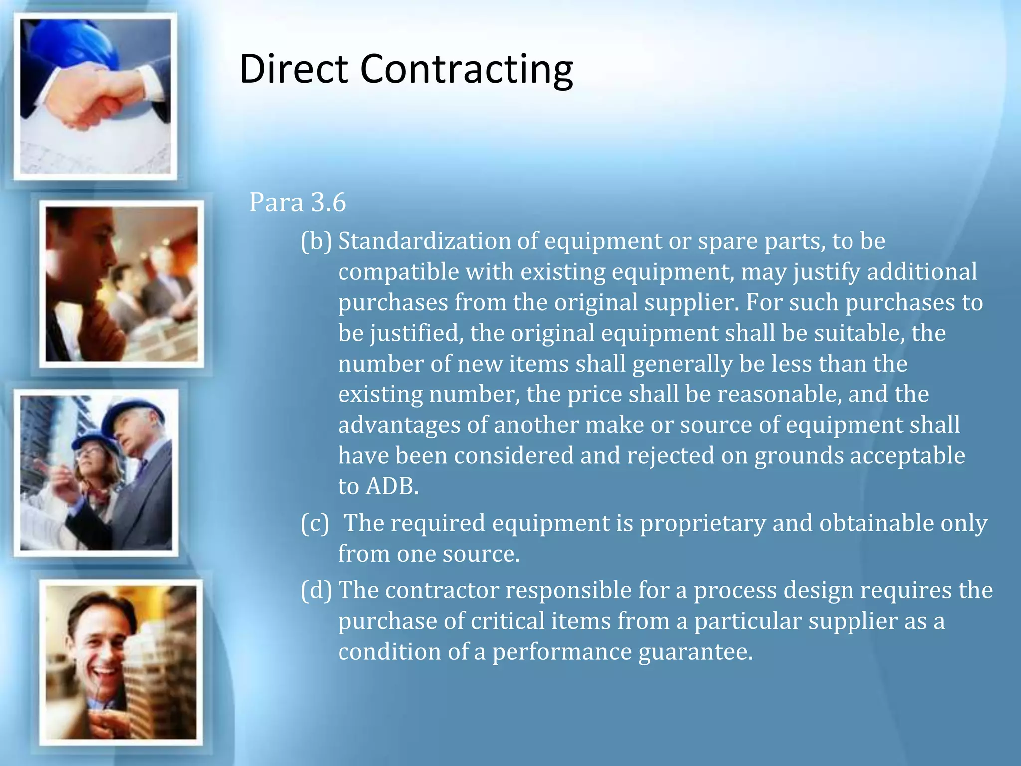 Direct Contracting Para 3.6 Standardization of equipment or spare parts, to be compatible with existing equipment, may justify additional purchases from the original supplier. For such purchases to be justified, the original equipment shall be suitable, the number of new items shall generally be less than the existing number, the price shall be reasonable, and the advantages of another make or source of equipment shall have been considered and rejected on grounds acceptable to ADB. The required equipment is proprietary and obtainable only from one source. The contractor responsible for a process design requires the purchase of critical items from a particular supplier as a condition of a performance guarantee. 