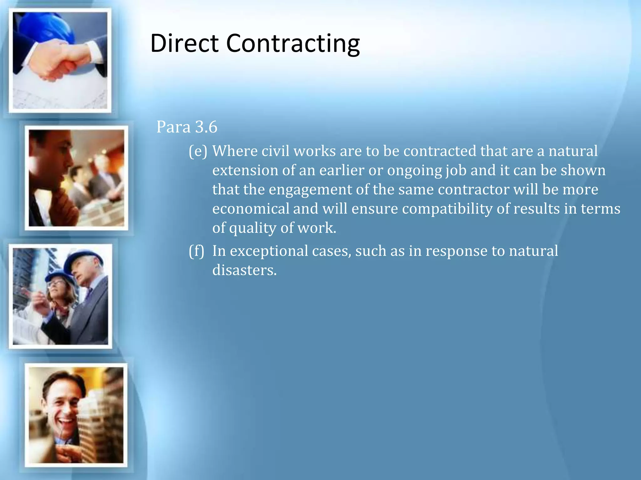 Direct Contracting Para 3.6 Where civil works are to be contracted that are a natural extension of an earlier or ongoing job and it can be shown that the engagement of the same contractor will be more economical and will ensure compatibility of results in terms of quality of work. In exceptional cases, such as in response to natural disasters. 