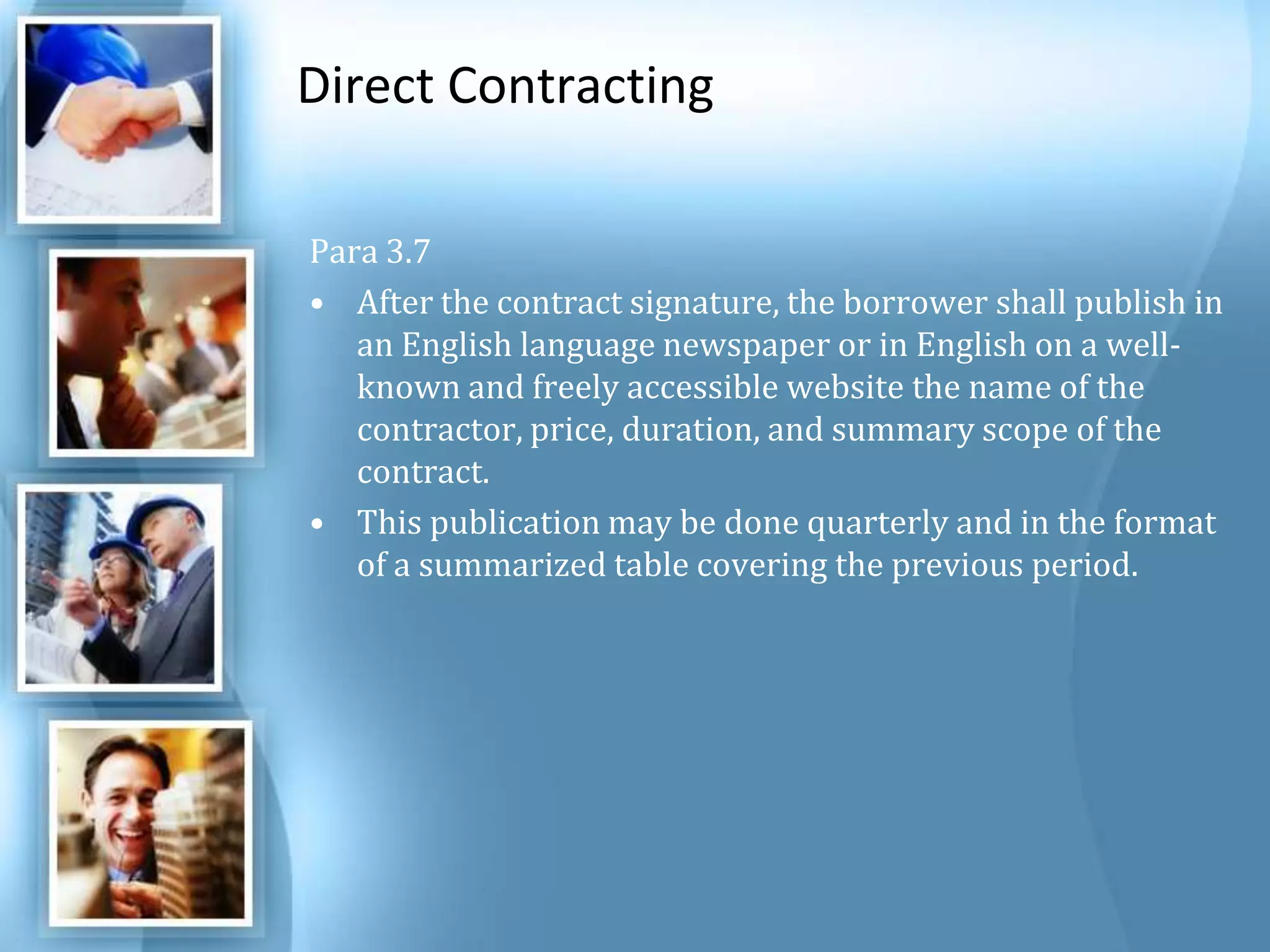 Direct Contracting Para 3.7 After the contract signature, the borrower shall publish in an English language newspaper or in English on a well-known and freely accessible website the name of the contractor, price, duration, and summary scope of the contract. This publication may be done quarterly and in the format of a summarized table covering the previous period. 