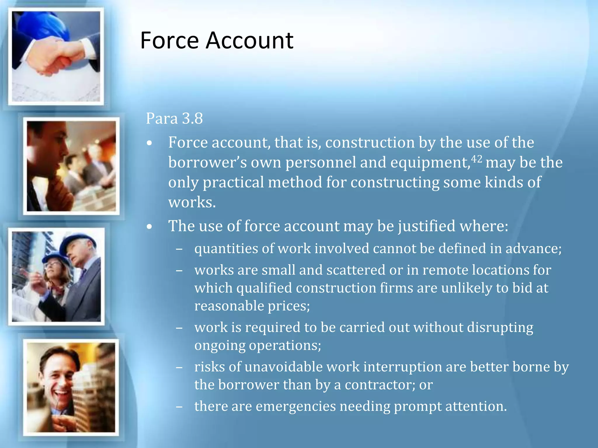 Force Account Para 3.8 Force account, that is, construction by the use of the borrower’s own personnel and equipment,42 may be the only practical method for constructing some kinds of works. The use of force account may be justified where: quantities of work involved cannot be defined in advance; works are small and scattered or in remote locations for which qualified construction firms are unlikely to bid at reasonable prices; work is required to be carried out without disrupting ongoing operations; risks of unavoidable work interruption are better borne by the borrower than by a contractor; or there are emergencies needing prompt attention. 