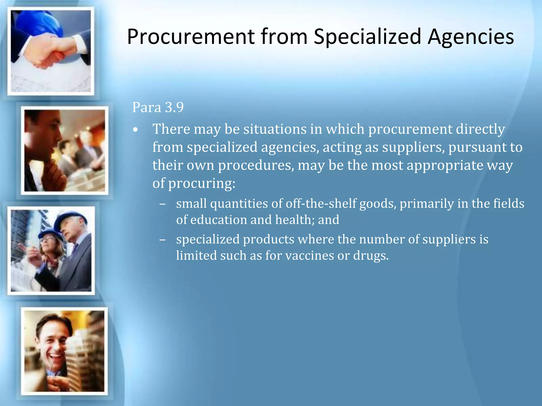 Procurement from Specialized Agencies Para 3.9 There may be situations in which procurement directly from specialized agencies, acting as suppliers, pursuant to their own procedures, may be the most appropriate way of procuring: small quantities of off-the-shelf goods, primarily in the fields of education and health; and specialized products where the number of suppliers is limited such as for vaccines or drugs. 
