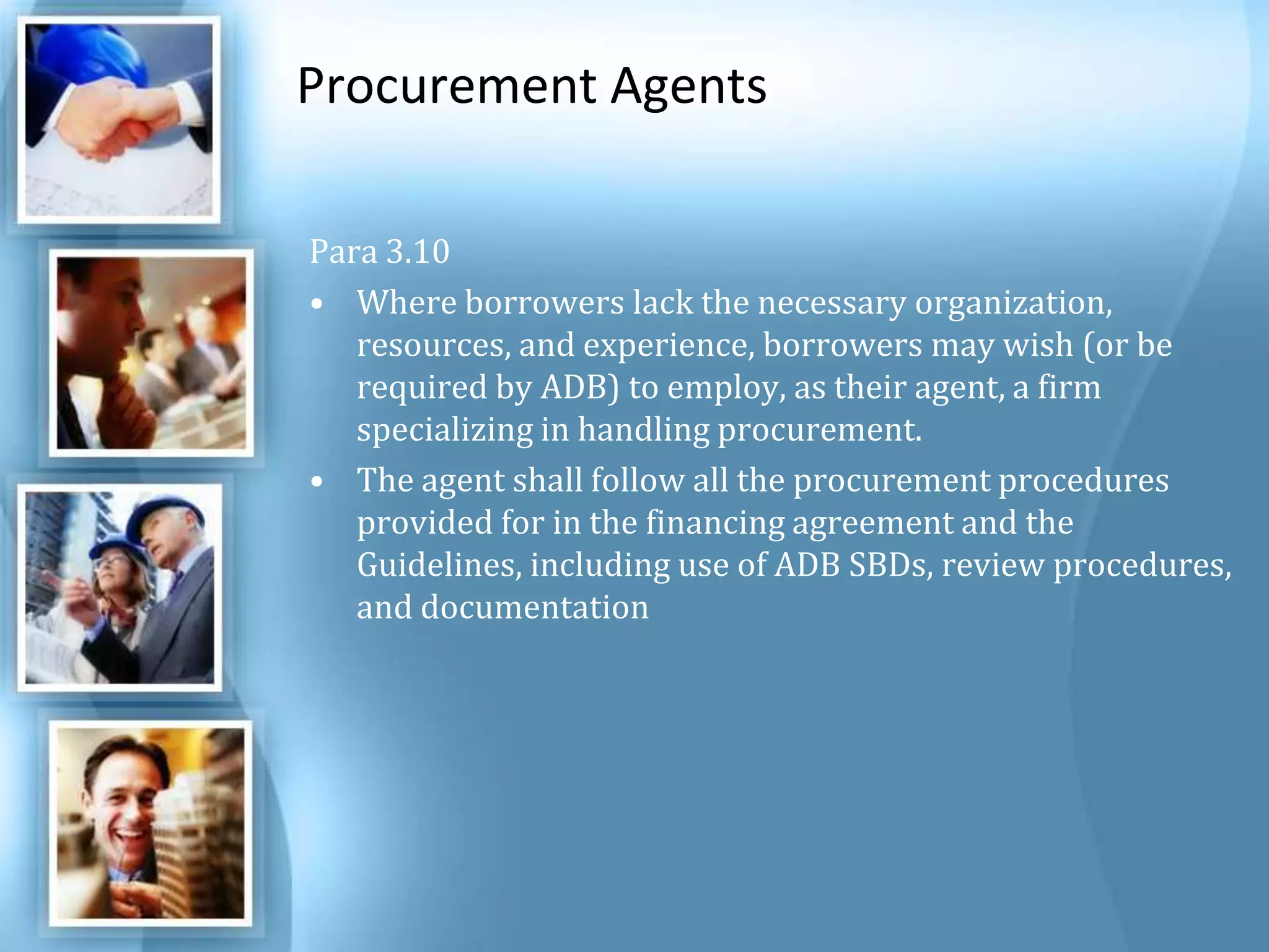 Procurement Agents Para 3.10 Where borrowers lack the necessary organization, resources, and experience, borrowers may wish (or be required by ADB) to employ, as their agent, a firm specializing in handling procurement. The agent shall follow all the procurement procedures provided for in the financing agreement and the Guidelines, including use of ADB SBDs, review procedures, and documentation