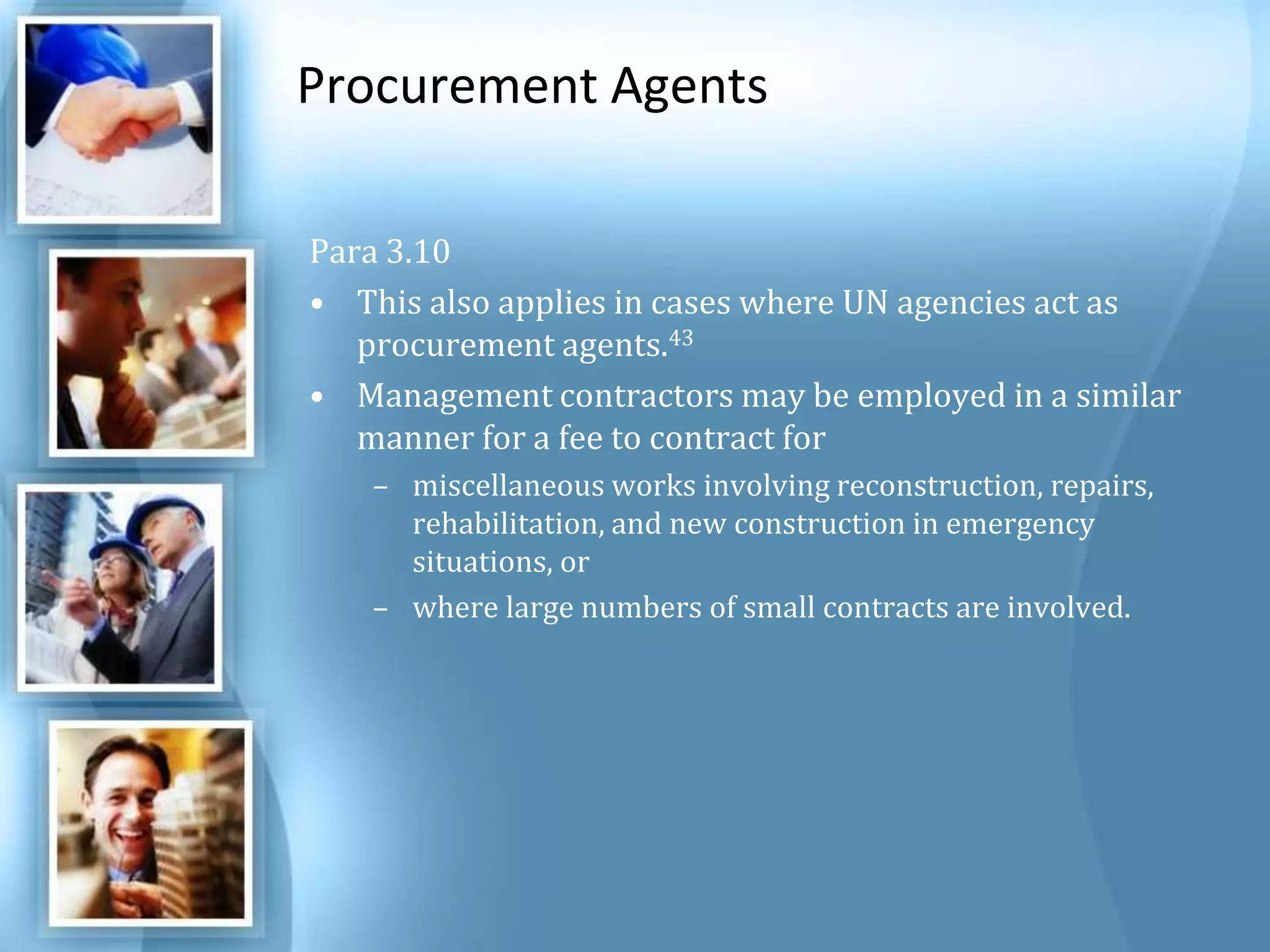 Procurement Agents Para 3.10 This also applies in cases where UN agencies act as procurement agents.43 Management contractors may be employed in a similar manner for a fee to contract for miscellaneous works involving reconstruction, repairs, rehabilitation, and new construction in emergency situations, or where large numbers of small contracts are involved. 