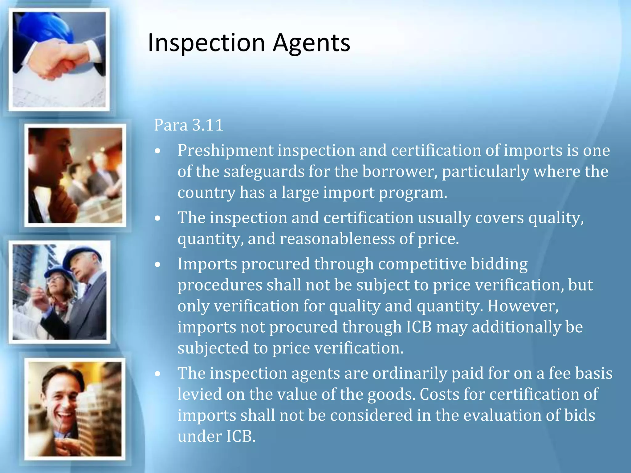 Inspection Agents Para 3.11 Preshipment inspection and certification of imports is one of the safeguards for the borrower, particularly where the country has a large import program.The inspection and certification usually covers quality, quantity, and reasonableness of price. Imports procured through competitive bidding procedures shall not be subject to price verification, but only verification for quality and quantity. However, imports not procured through ICB may additionally be subjected to price verification. The inspection agents are ordinarily paid for on a fee basis levied on the value of the goods. Costs for certification of imports shall not be considered in the evaluation of bids under ICB. 