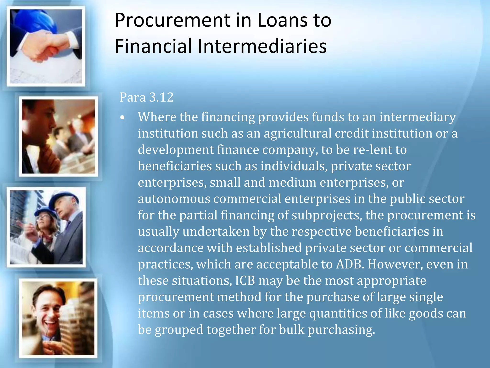 Procurement in Loans to Financial Intermediaries Para 3.12 Where the financing provides funds to an intermediary institution such as an agricultural credit institution or a development finance company, to be re-lent to beneficiaries such as individuals, private sector enterprises, small and medium enterprises, or autonomous commercial enterprises in the public sector for the partial financing of subprojects, the procurement is usually undertaken by the respective beneficiaries in accordance with established private sector or commercial practices, which are acceptable to ADB. However, even in these situations, ICB may be the most appropriate procurement method for the purchase of large single items or in cases where large quantities of like goods can be grouped together for bulk purchasing. 