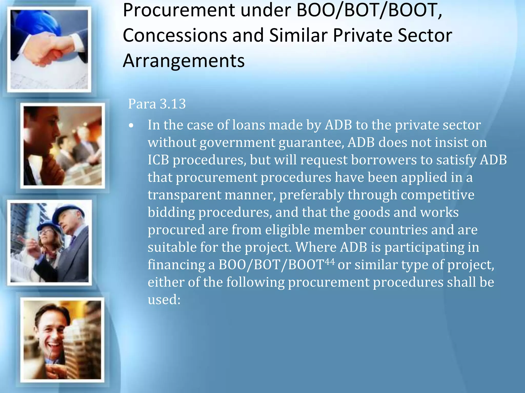 Procurement under BOO/BOT/BOOT, Concessions and Similar Private Sector Arrangements Para 3.13 In the case of loans made by ADB to the private sector without government guarantee, ADB does not insist on ICB procedures, but will request borrowers to satisfy ADB that procurement procedures have been applied in a transparent manner, preferably through competitive bidding procedures, and that the goods and works procured are from eligible member countries and are suitable for the project. Where ADB is participating in financing a BOO/BOT/BOOT44 or similar type of project, either of the following procurement procedures shall be used: 