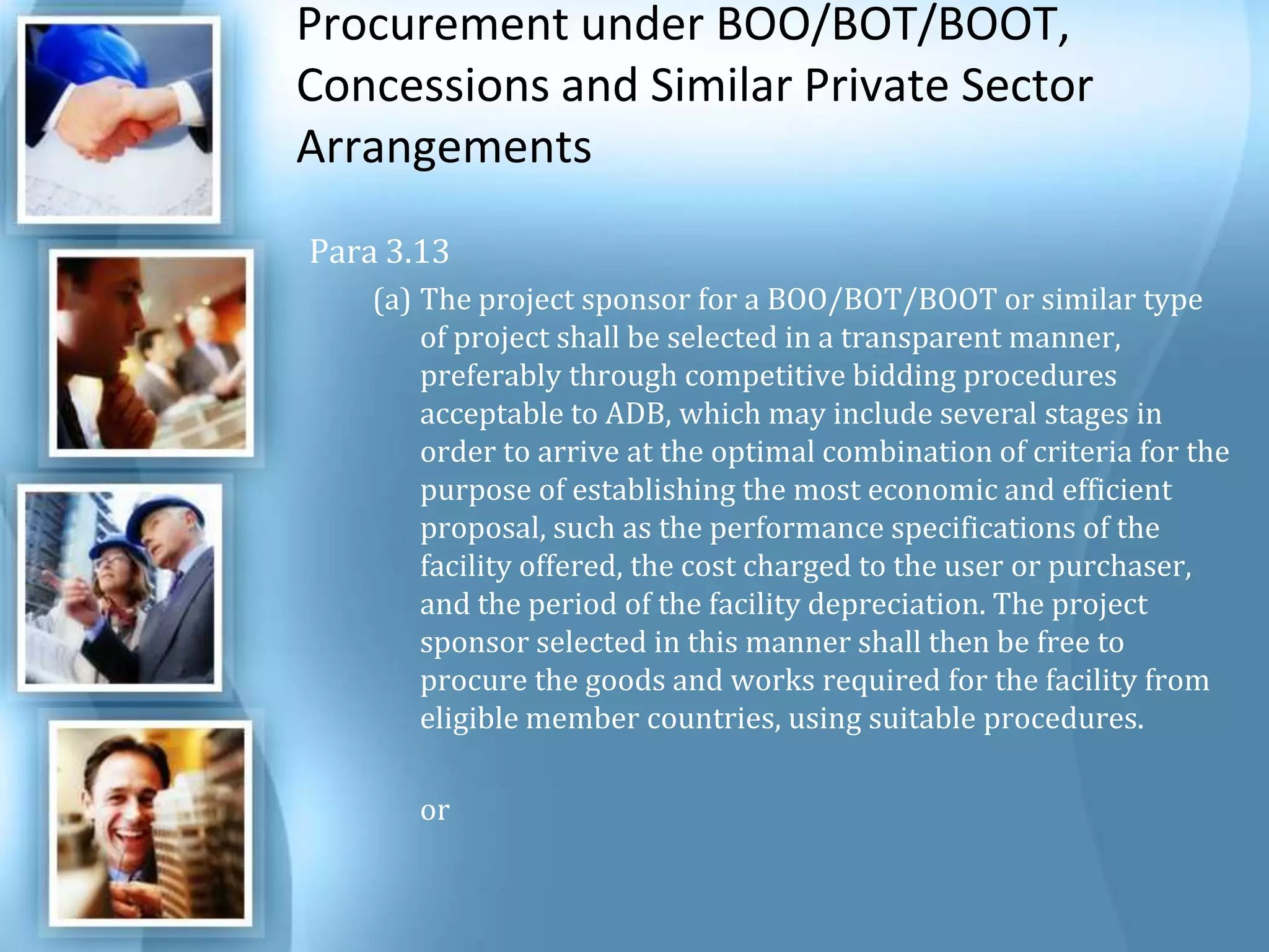 Procurement under BOO/BOT/BOOT, Concessions and Similar Private Sector Arrangements Para 3.13The project sponsor for a BOO/BOT/BOOT or similar type of project shall be selected in a transparent manner, preferably through competitive bidding procedures acceptable to ADB, which may include several stages in order to arrive at the optimal combination of criteria for the purpose of establishing the most economic and efficient proposal, such as the performance specifications of the facility offered, the cost charged to the user or purchaser, and the period of the facility depreciation. The project sponsor selected in this manner shall then be free to procure the goods and works required for the facility from eligible member countries, using suitable procedures.  	or