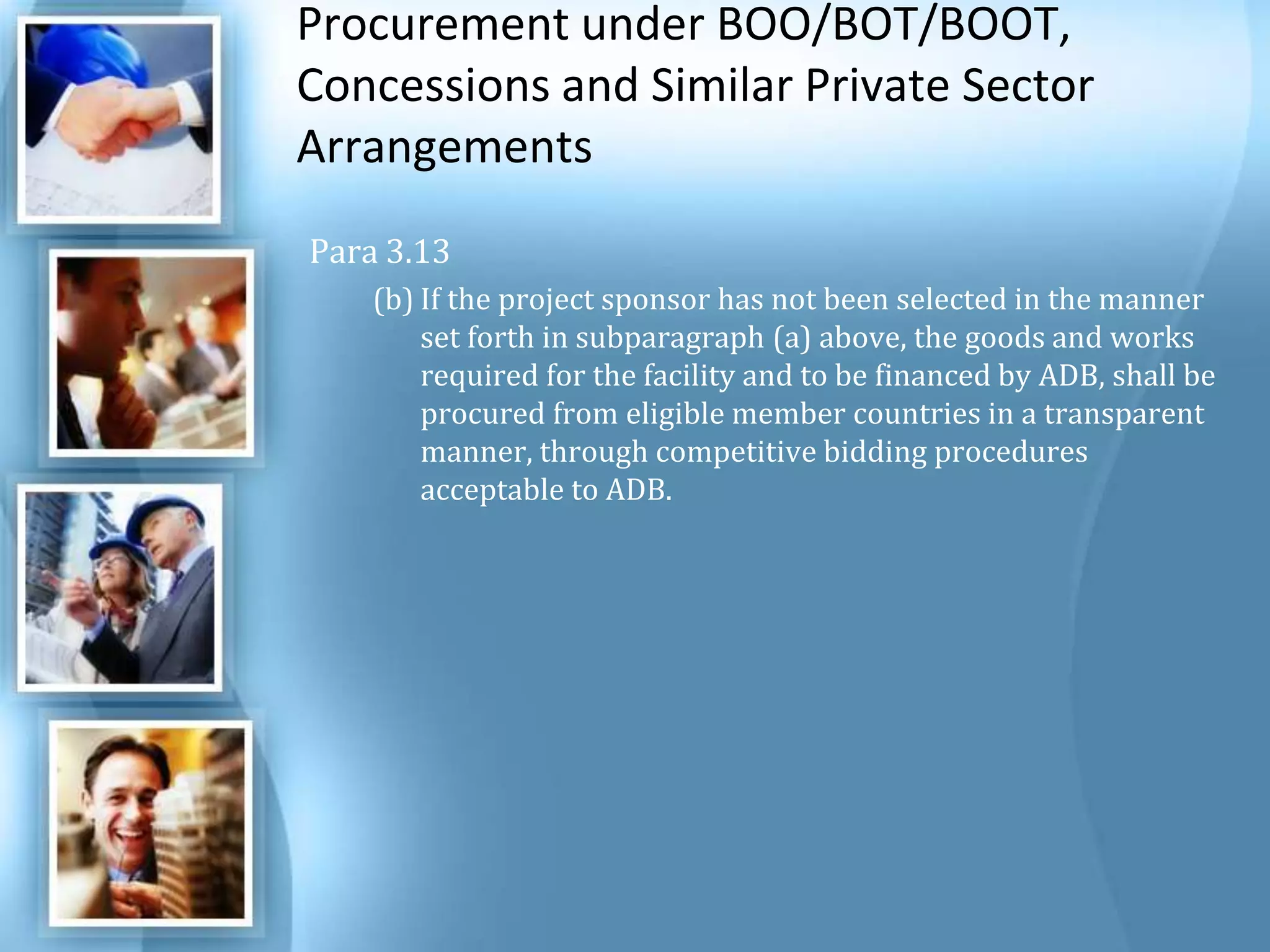 Procurement under BOO/BOT/BOOT, Concessions and Similar Private Sector Arrangements Para 3.13If the project sponsor has not been selected in the manner set forth in subparagraph (a) above, the goods and works required for the facility and to be financed by ADB, shall be procured from eligible member countries in a transparent manner, through competitive bidding procedures acceptable to ADB. 
