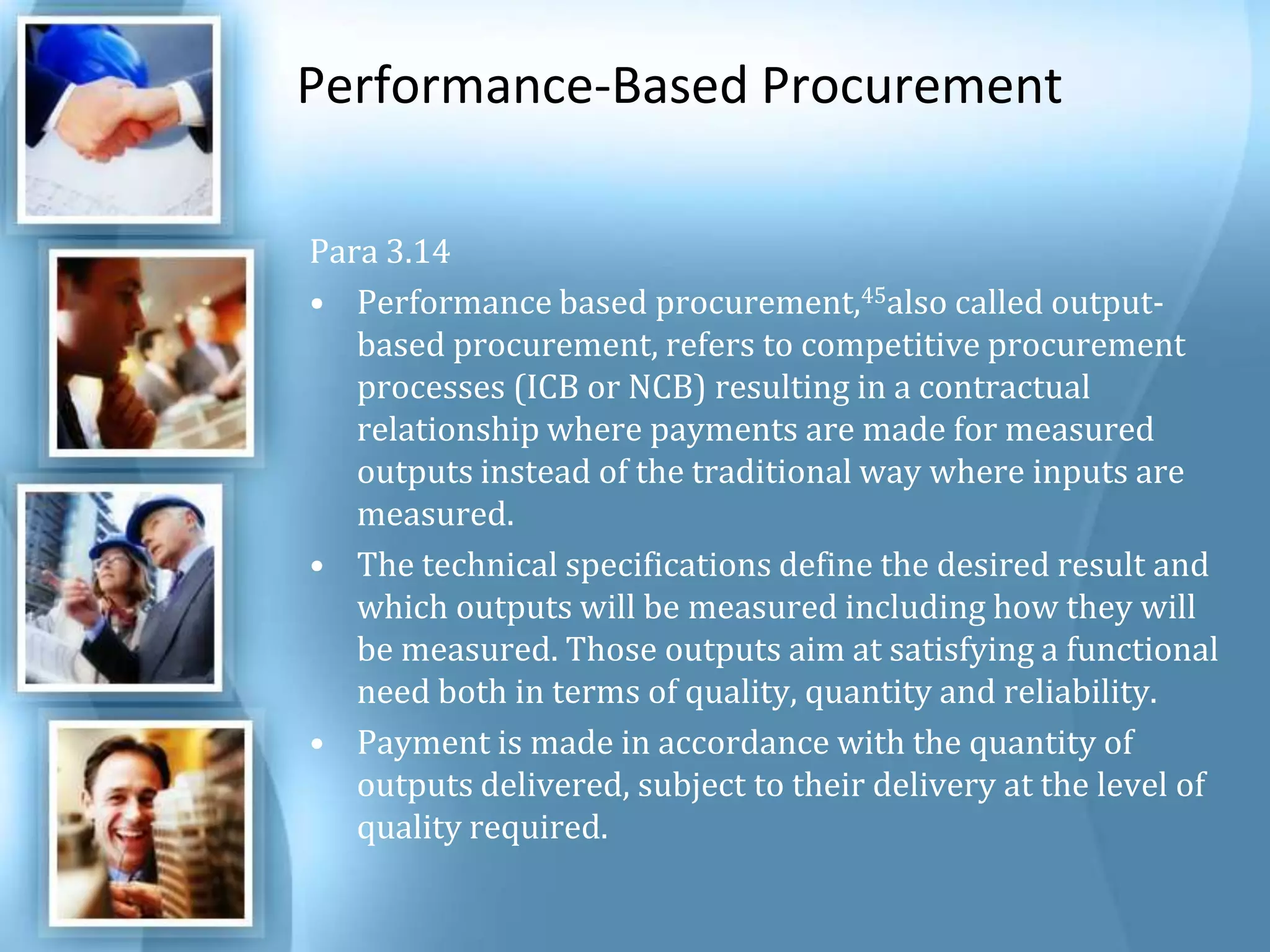 Performance-Based Procurement Para 3.14 Performance based procurement,45also called output-based procurement, refers to competitive procurement processes (ICB or NCB) resulting in a contractual relationship where payments are made for measured outputs instead of the traditional way where inputs are measured. The technical specifications define the desired result and which outputs will be measured including how they will be measured. Those outputs aim at satisfying a functional need both in terms of quality, quantity and reliability. Payment is made in accordance with the quantity of outputs delivered, subject to their delivery at the level of quality required. 