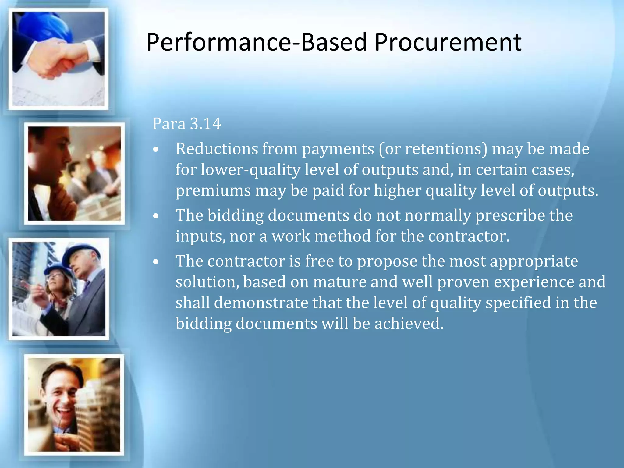 Performance-Based Procurement Para 3.14 Reductions from payments (or retentions) may be made for lower-quality level of outputs and, in certain cases, premiums may be paid for higher quality level of outputs. The bidding documents do not normally prescribe the inputs, nor a work method for the contractor. The contractor is free to propose the most appropriate solution, based on mature and well proven experience and shall demonstrate that the level of quality specified in the bidding documents will be achieved. 
