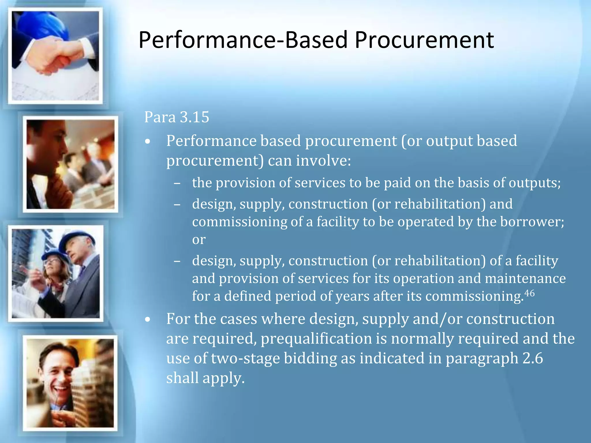 Performance-Based Procurement Para 3.15 Performance based procurement (or output based procurement) can involve: the provision of services to be paid on the basis of outputs; design, supply, construction (or rehabilitation) and commissioning of a facility to be operated by the borrower; or design, supply, construction (or rehabilitation) of a facility and provision of services for its operation and maintenance for a defined period of years after its commissioning.46 For the cases where design, supply and/or construction are required, prequalification is normally required and the use of two-stage bidding as indicated in paragraph 2.6 shall apply. 