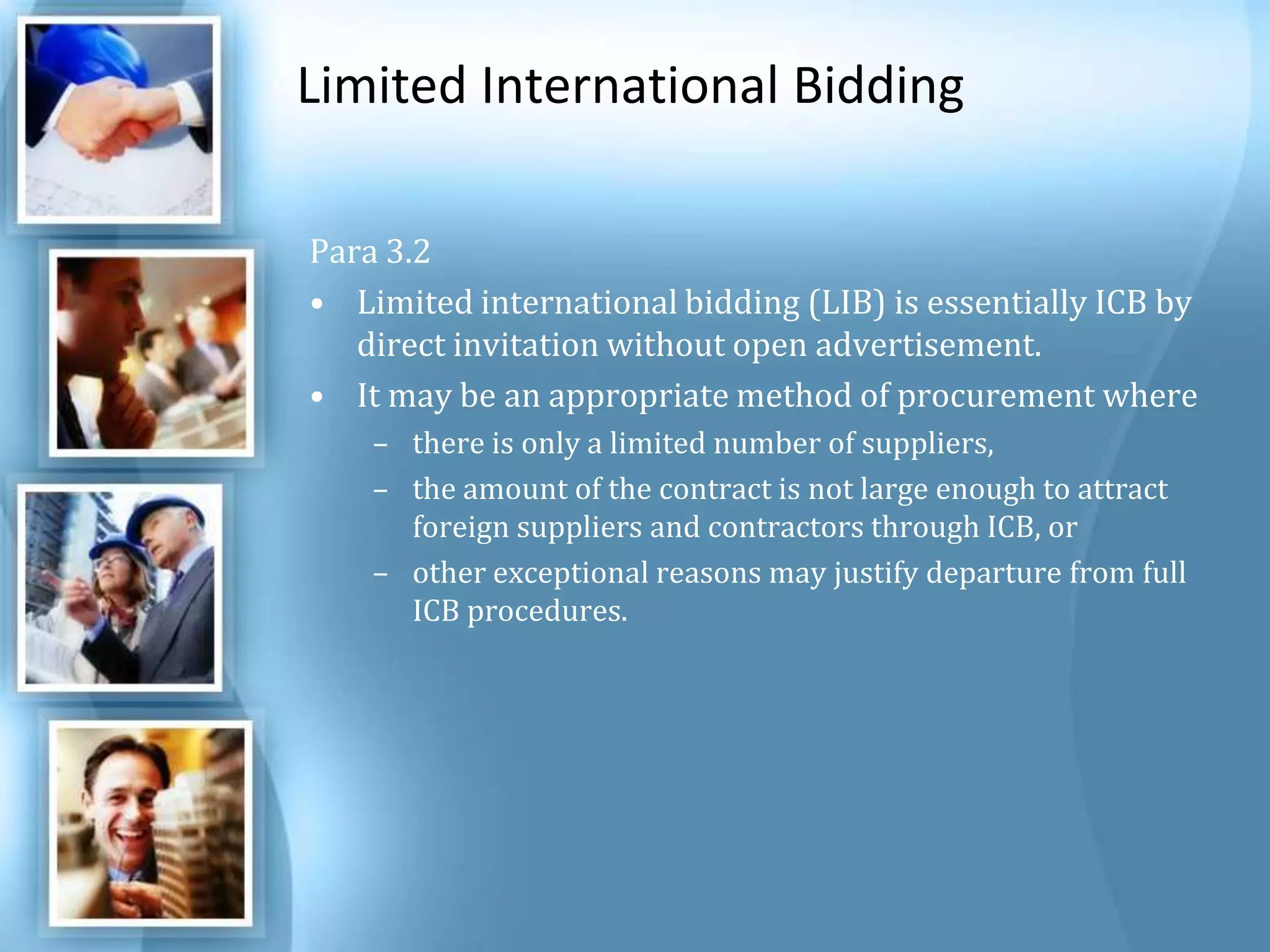 Limited International Bidding Para 3.2 Limited international bidding (LIB) is essentially ICB by direct invitation without open advertisement. It may be an appropriate method of procurement where there is only a limited number of suppliers, the amount of the contract is not large enough to attract foreign suppliers and contractors through ICB, or other exceptional reasons may justify departure from full ICB procedures. 