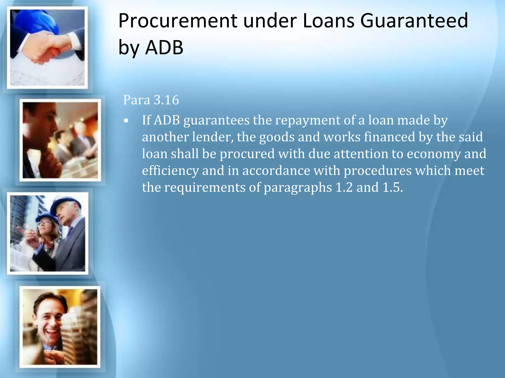 Procurement under Loans Guaranteed by ADB Para 3.16 If ADB guarantees the repayment of a loan made by another lender, the goods and works financed by the said loan shall be procured with due attention to economy and efficiency and in accordance with procedures which meet the requirements of paragraphs 1.2 and 1.5. 