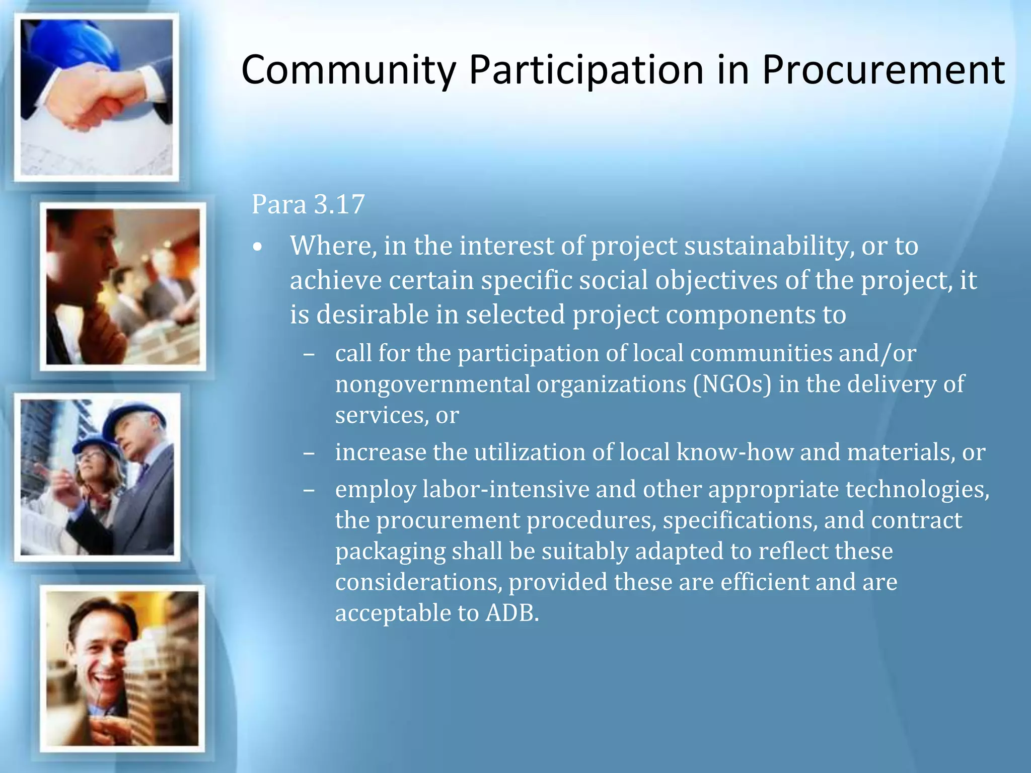 Community Participation in ProcurementPara 3.17 Where, in the interest of project sustainability, or to achieve certain specific social objectives of the project, it is desirable in selected project components to call for the participation of local communities and/or nongovernmental organizations (NGOs) in the delivery of services, or increase the utilization of local know-how and materials, or employ labor-intensive and other appropriate technologies, the procurement procedures, specifications, and contract packaging shall be suitably adapted to reflect these considerations, provided these are efficient and are acceptable to ADB. 