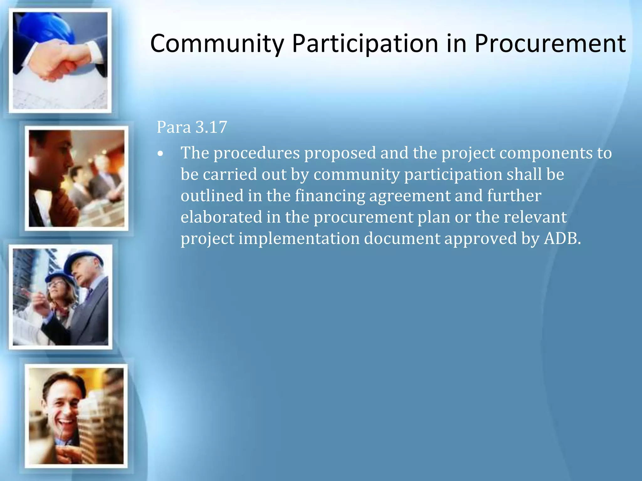 Community Participation in ProcurementPara 3.17 The procedures proposed and the project components to be carried out by community participation shall be outlined in the financing agreement and further elaborated in the procurement plan or the relevant project implementation document approved by ADB. 
