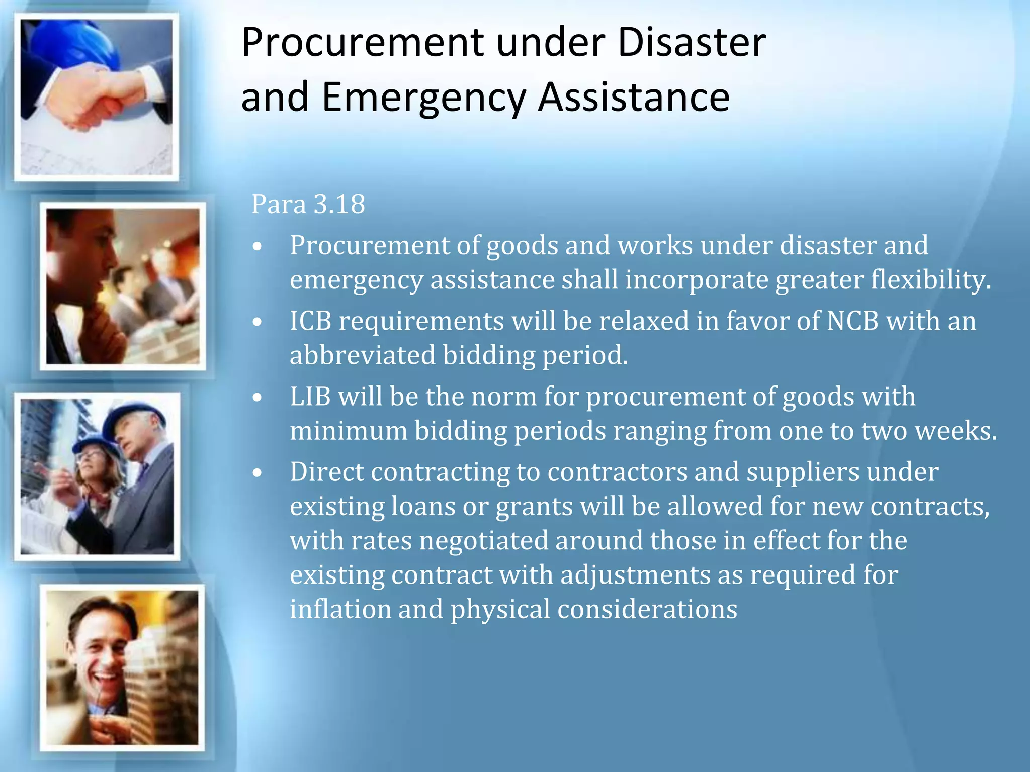 Procurement under Disaster and Emergency Assistance Para 3.18 Procurement of goods and works under disaster and emergency assistance shall incorporate greater flexibility. ICB requirements will be relaxed in favor of NCB with an abbreviated bidding period. LIB will be the norm for procurement of goods with minimum bidding periods ranging from one to two weeks. Direct contracting to contractors and suppliers under existing loans or grants will be allowed for new contracts, with rates negotiated around those in effect for the existing contract with adjustments as required for inflation and physical considerations