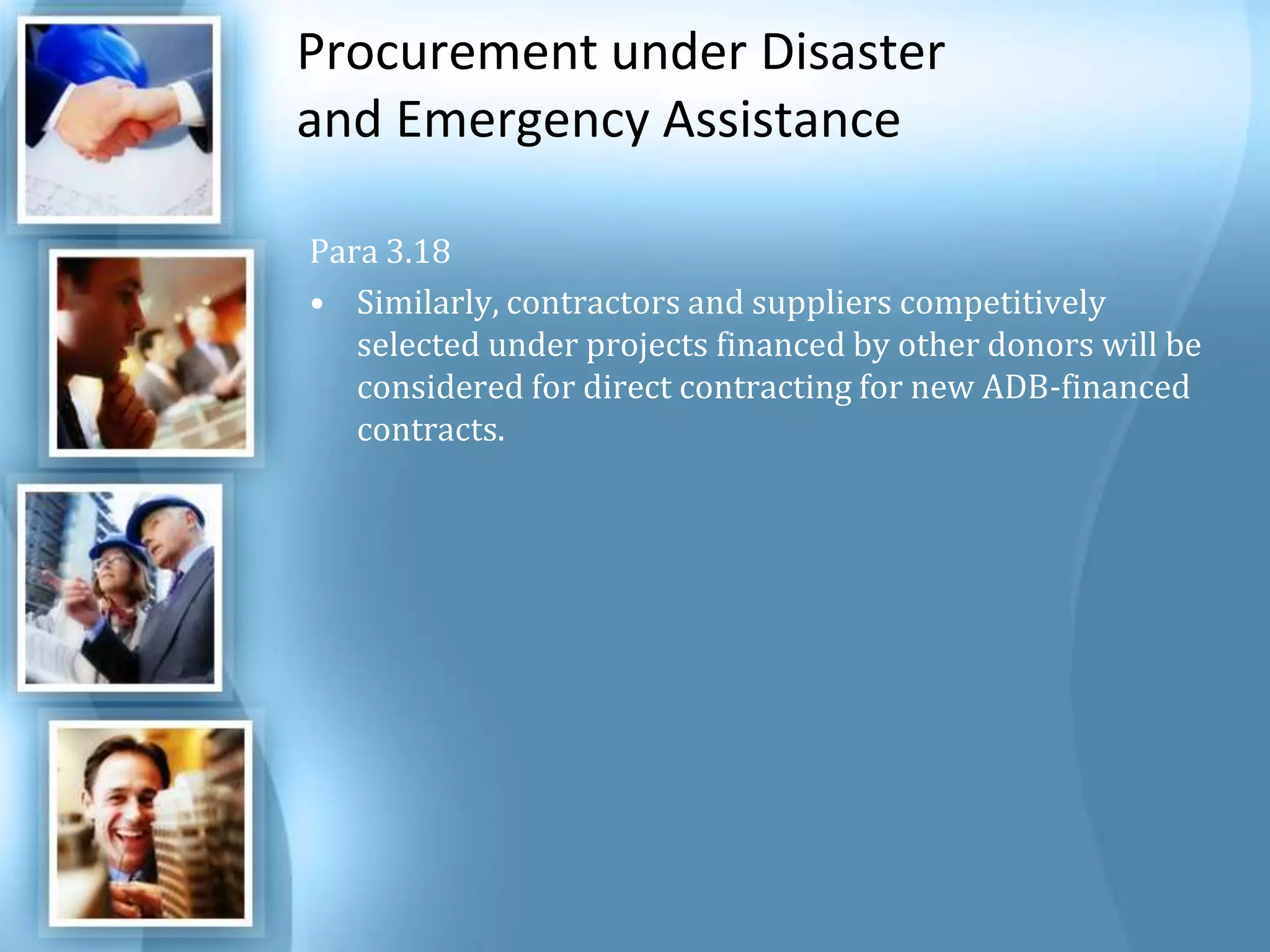 Procurement under Disaster and Emergency Assistance Para 3.18 Similarly, contractors and suppliers competitively selected under projects financed by other donors will be considered for direct contracting for new ADB-financed contracts. 