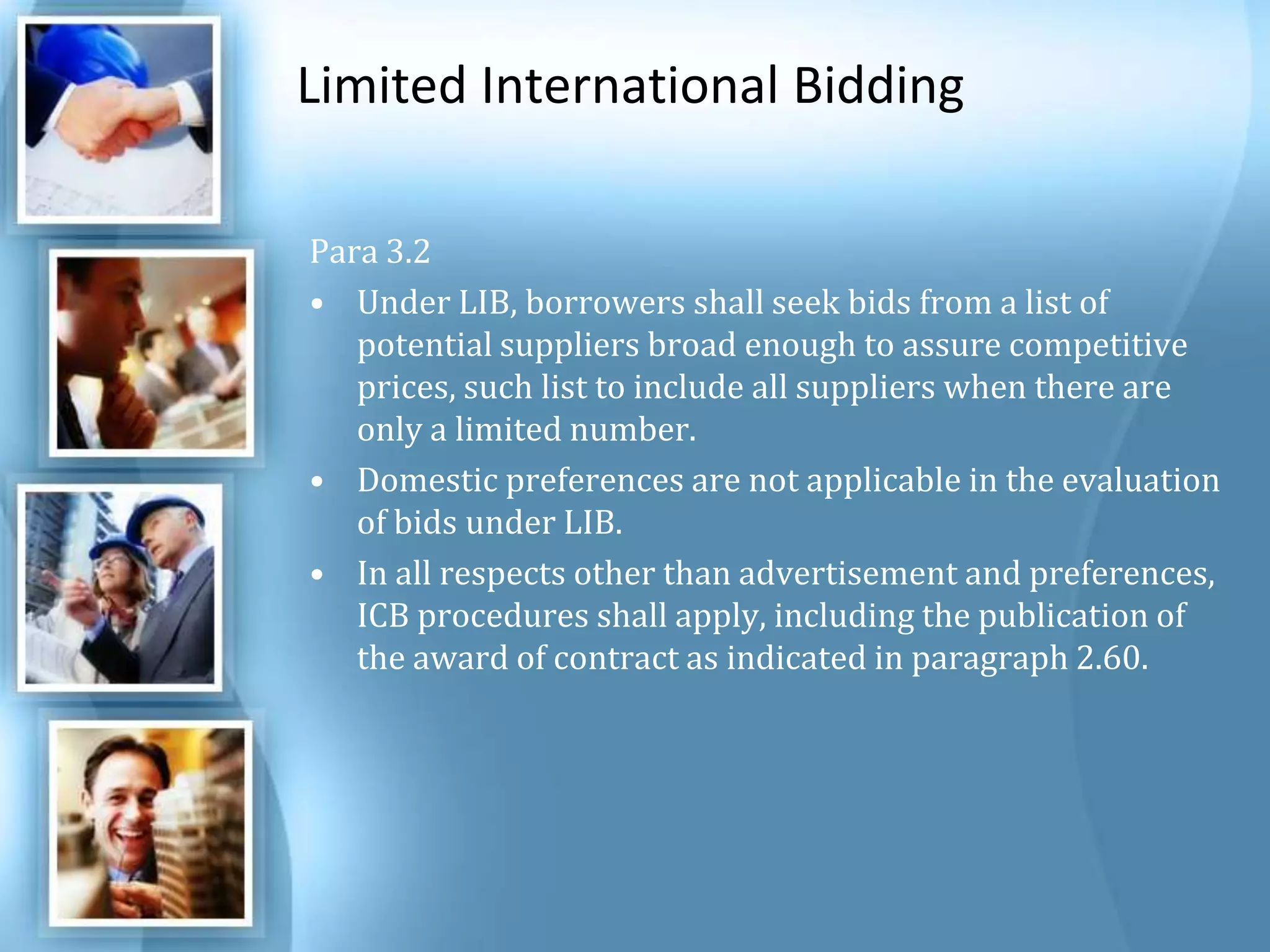 Limited International Bidding Para 3.2 Under LIB, borrowers shall seek bids from a list of potential suppliers broad enough to assure competitive prices, such list to include all suppliers when there are only a limited number. Domestic preferences are not applicable in the evaluation of bids under LIB. In all respects other than advertisement and preferences, ICB procedures shall apply, including the publication of the award of contract as indicated in paragraph 2.60. 