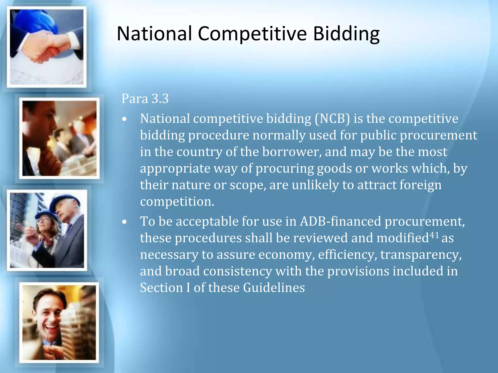 National Competitive Bidding Para 3.3 National competitive bidding (NCB) is the competitive bidding procedure normally used for public procurement in the country of the borrower, and may be the most appropriate way of procuring goods or works which, by their nature or scope, are unlikely to attract foreign competition. To be acceptable for use in ADB-financed procurement, these procedures shall be reviewed and modified41 as necessary to assure economy, efficiency, transparency, and broad consistency with the provisions included in Section I of these Guidelines