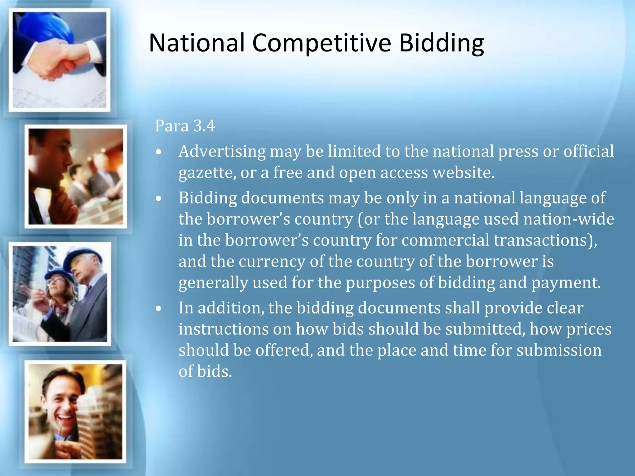 National Competitive Bidding Para 3.4 Advertising may be limited to the national press or official gazette, or a free and open access website. Bidding documents may be only in a national language of the borrower’s country (or the language used nation-wide in the borrower’s country for commercial transactions), and the currency of the country of the borrower is generally used for the purposes of bidding and payment. In addition, the bidding documents shall provide clear instructions on how bids should be submitted, how prices should be offered, and the place and time for submission of bids. 