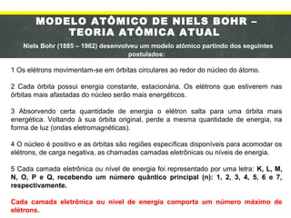 MODELO ATÔMICO DE NIELS BOHR –
TEORIA ATÔMICA ATUAL
Niels Bohr (1885 – 1962) desenvolveu um modelo atômico partindo dos seguintes
postulados:
1 Os elétrons movimentam-se em órbitas circulares ao redor do núcleo do átomo.
2 Cada órbita possui energia constante, estacionária. Os elétrons que estiverem nas
órbitas mais afastadas do núcleo serão mais energéticos.
3 Absorvendo certa quantidade de energia o elétron salta para uma órbita mais
energética. Voltando à sua órbita original, perde a mesma quantidade de energia, na
forma de luz (ondas eletromagnéticas).
4 O núcleo é positivo e as órbitas são regiões específicas disponíveis para acomodar os
elétrons, de carga negativa, as chamadas camadas eletrônicas ou níveis de energia.
5 Cada camada eletrônica ou nível de energia foi representado por uma letra: K, L, M,
N, O, P e Q, recebendo um número quântico principal (n): 1, 2, 3, 4, 5, 6 e 7,
respectivamente.
Cada camada eletrônica ou nível de energia comporta um número máximo de
elétrons.
 