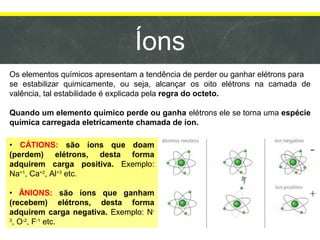 Íons
Os elementos químicos apresentam a tendência de perder ou ganhar elétrons para
se estabilizar quimicamente, ou seja, alcançar os oito elétrons na camada de
valência, tal estabilidade é explicada pela regra do octeto.
Quando um elemento químico perde ou ganha elétrons ele se torna uma espécie
química carregada eletricamente chamada de íon.
• CÁTIONS: são íons que doam
(perdem) elétrons, desta forma
adquirem carga positiva. Exemplo:
Na+1
, Ca+2
, Al+3
etc.
• ÂNIONS: são íons que ganham
(recebem) elétrons, desta forma
adquirem carga negativa. Exemplo: N-
3
, O-2
, F-1
etc.
 