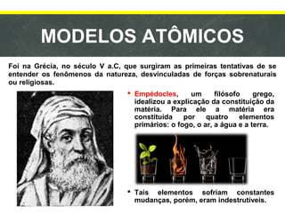 MODELOS ATÔMICOS
Foi na Grécia, no século V a.C, que surgiram as primeiras tentativas de se
entender os fenômenos da natureza, desvinculadas de forças sobrenaturais
ou religiosas.
 Empédocles, um filósofo grego,
idealizou a explicação da constituição da
matéria. Para ele a matéria era
constituída por quatro elementos
primários: o fogo, o ar, a água e a terra.
 Tais elementos sofriam constantes
mudanças, porém, eram indestrutíveis.
 