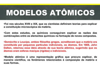 MODELOS ATÔMICOS
•Foi nos séculos XVIII e XIX, que os cientistas definiram teorias para explicar
a constituição microscópica da matéria.
•Com estes estudos, os químicos conseguiram explicar as razões das
combinações entre os elementos químicos na formação de novos compostos.
•Demócrito e Leucipo, ambos filósofos gregos, acreditavam que a matéria era
constituída por pequenas partículas indivisíveis, os átomos. Em 1808, John
Dalton, retornou essa ideia através de sua teoria atômica, sugerindo que os
átomos eram esferas maciças (rígidas) e indivisíveis.
•Modelo atômico é uma representação gráfica que procura explicar, de
maneira científica, os fenômenos relacionados à composição da matéria e
suas formas.
 