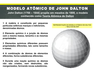 MODELO ATÔMICO DE JOHN DALTON
John Dalton (1766 – 1844) propôs em meados de 1800, o modelo
conhecido como Teoria Atômica de Dalton
1 A matéria é constituída por pequenas
partículas esféricas maciças e indivisíveis,
denominadas átomos.
2 Elemento químico é a junção de átomos
com a mesma massa, tamanho e as mesmas
propriedades.
3 Elementos químicos diferentes possuem
propriedades diferentes, tais como tamanho
e massa.
4 A combinação de átomos de elementos
diferentes, forma substâncias diferentes.
5 Durante uma reação química os átomos
não são criados, nem destruídos, são
reorganizados, formando novas substâncias.
REPRESENTAÇÃO DO MODELO ATÔMICO DE DALTON
– “BOLA DE BILHAR”
 