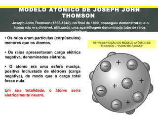 MODELO ATÔMICO DE JOSEPH JOHN
THOMSON
Joseph John Thomson (1856-1940), no final de 1800, conseguiu demonstrar que o
átomo não era divisível, utilizando uma aparelhagem denominada tubo de raios
catódicos.
• Os raios eram partículas (corpúsculos)
menores que os átomos.
• Os raios apresentavam carga elétrica
negativa, denominados elétrons.
• O átomo era uma esfera maciça,
positiva incrustada de elétrons (carga
negativa), de modo que a carga total
fosse nula.
Em sua totalidade, o átomo seria
eletricamente neutro.
REPRESENTAÇÃO DO MODELO ATÔMICO DE
THOMSON – “PUDIM DE PASSAS”
 