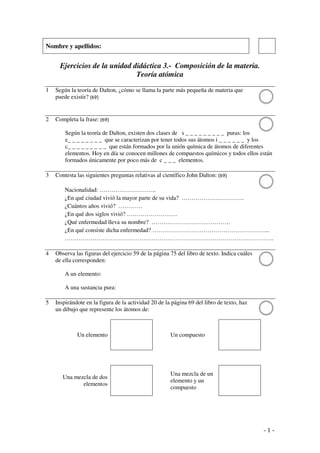 - 1 -
Nombre y apellidos:
Ejercicios de la unidad didáctica 3.- Composición de la materia.
Teoría atómica
1 Según la teoría de Dalton, ¿cómo se llama la parte más pequeña de materia que
puede existir? (69)
2 Completa la frase: (69)
Según la teoría de Dalton, existen dos clases de s _ _ _ _ _ _ _ _ _ puras: los
e_ _ _ _ _ _ _ _ que se caracterizan por tener todos sus átomos i _ _ _ _ _ _ y los
c_ _ _ _ _ _ _ _ _ que están formados por la unión química de átomos de diferentes
elementos. Hoy en día se conocen millones de compuestos químicos y todos ellos están
formados únicamente por poco más de c _ _ _ elementos.
3 Contesta las siguientes preguntas relativas al científico John Dalton: (69)
Nacionalidad: ………………………..
¿En qué ciudad vivió la mayor parte de su vida? …………………………..
¿Cuántos años vivió? …………
¿En qué dos siglos vivió? ……………………..
¿Qué enfermedad lleva su nombre? ………………………………….
¿En qué consiste dicha enfermedad? …………………………………………………...
…………………………………………………………………………………………….
4 Observa las figuras del ejercicio 59 de la página 75 del libro de texto. Indica cuáles
de ella corresponden:
A un elemento:
A una sustancia pura:
5 Inspirándote en la figura de la actividad 20 de la página 69 del libro de texto, haz
un dibujo que represente los átomos de:
Un elemento Un compuesto
Una mezcla de dos
elementos
Una mezcla de un
elemento y un
compuesto
 