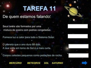 TAREFA 11
De quem estamos falando:

Seus anéis são formados por uma
mistura de poeira com pedras congeladas.

Fornece luz e calor para todo o Sistema Solar.

O planeta que o ano dura 88 dias,
A sua volta em torno do Sol é a mais curta.

Corpos celestes pequenos como pedações de rocha.


     MERCÚRIO        METEOROS       SOL       SATURNO
 