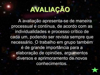 AVALIAÇÃO
    A avaliação apresenta-se de maneira
processual e contínua, de acordo com as
  individualidades e processo crítico de
cada um, podendo ser revista sempre que
necessário. O trabalho em grupo também
      é de grande importância para a
   elaboração de opiniões, argumentos
   diversos e aprimoramento de novos
              conhecimentos.
 